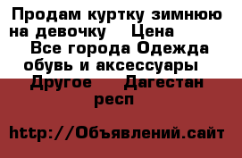 Продам куртку зимнюю на девочку. › Цена ­ 5 500 - Все города Одежда, обувь и аксессуары » Другое   . Дагестан респ.